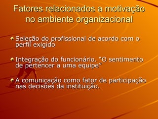 Fatores relacionados a motivação no ambiente organizacional Seleção do profissional de acordo com o perfil exigido Integração do funcionário. “O sentimento de pertencer a uma equipe” A comunicação como fator de participação nas decisões da instituição. 