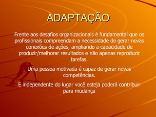 ADAPTAÇÃO Frente aos desafios organizacionais é fundamental que os profissionais compreendam a necessidade de gerar novas conexões de ações, ampliando a capacidade de produzir/melhorar resultados e não apenas reproduzir tarefas. Uma pessoa motivada é capaz de gerar novas competências. E independente do lugar você esteja poderá contribuir para mudança 