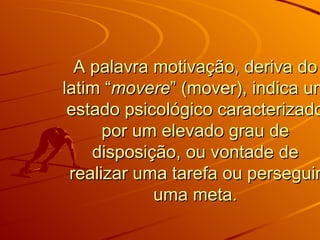 A palavra motivação, deriva do latim “ movere ” (mover), indica um estado psicológico caracterizado por um elevado grau de disposição, ou vontade de realizar uma tarefa ou perseguir uma meta. 