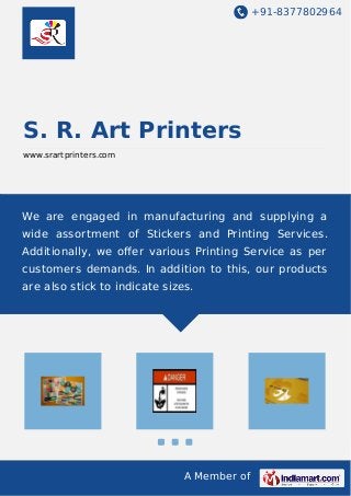 +91-8377802964
A Member of
S. R. Art Printers
www.srartprinters.com
We are engaged in manufacturing and supplying a
wide assortment of Stickers and Printing Services.
Additionally, we oﬀer various Printing Service as per
customers demands. In addition to this, our products
are also stick to indicate sizes.
 