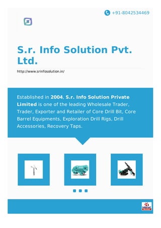 +91-8042534469
S.r. Info Solution Pvt.
Ltd.
http://www.srinfosolution.in/
Established in 2004, S.r. Info Solution Private
Limited is one of the leading Wholesale Trader,
Trader, Exporter and Retailer of Core Drill Bit, Core
Barrel Equipments, Exploration Drill Rigs, Drill
Accessories, Recovery Taps.
 