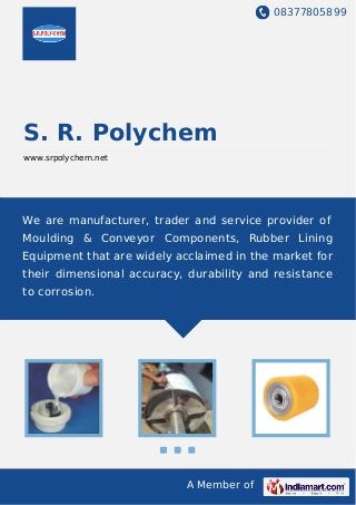 08377805899
A Member of
S. R. Polychem
www.srpolychem.net
We are manufacturer, trader and service provider of
Moulding & Conveyor Components, Rubber Lining
Equipment that are widely acclaimed in the market for
their dimensional accuracy, durability and resistance
to corrosion.
 