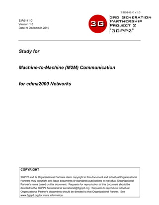 S.R0141-0 v1.0


S.R0141-0
Version 1.0
Date: 9 December 2010




Study for


Machine-to-Machine (M2M) Communication


for cdma2000 Networks




 COPYRIGHT

 3GPP2 and its Organizational Partners claim copyright in this document and individual Organizational
 Partners may copyright and issue documents or standards publications in individual Organizational
 Partner's name based on this document. Requests for reproduction of this document should be
 directed to the 3GPP2 Secretariat at secretariat@3gpp2.org. Requests to reproduce individual
 Organizational Partner's documents should be directed to that Organizational Partner. See
 www.3gpp2.org for more information.               i
 