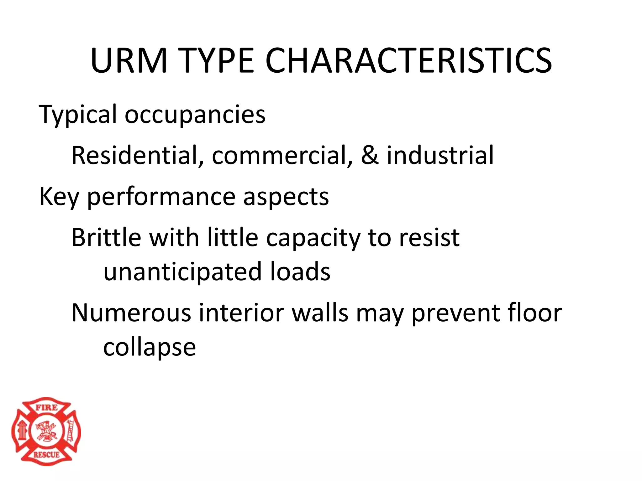URM TYPE CHARACTERISTICS
Typical occupancies
Residential, commercial, & industrial
Key performance aspects
Brittle with little capacity to resist
unanticipated loads
Numerous interior walls may prevent floor
collapse
 