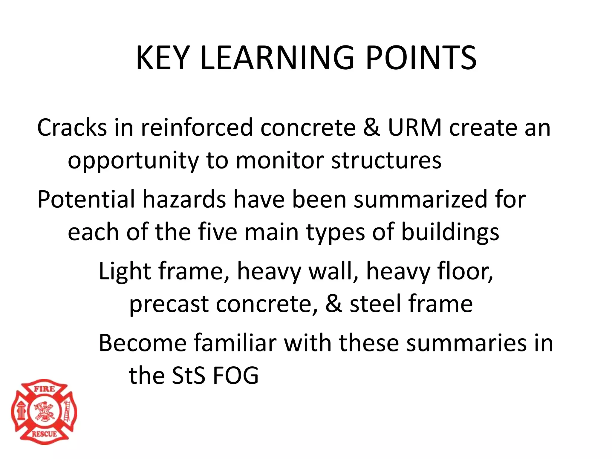 KEY LEARNING POINTS
Cracks in reinforced concrete & URM create an
opportunity to monitor structures
Potential hazards have been summarized for
each of the five main types of buildings
Light frame, heavy wall, heavy floor,
precast concrete, & steel frame
Become familiar with these summaries in
the StS FOG
 
