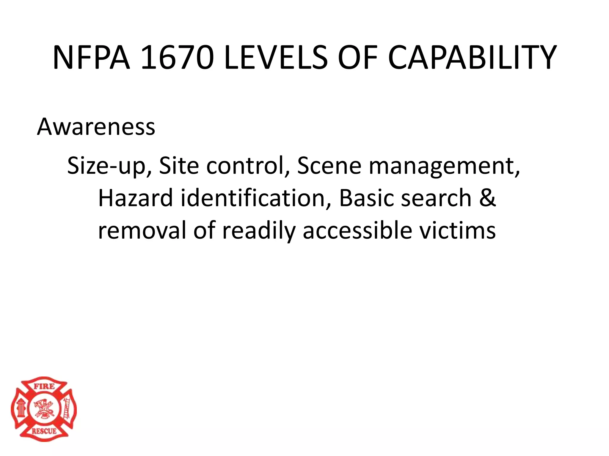 NFPA 1670 LEVELS OF CAPABILITY
Awareness
Size-up, Site control, Scene management,
Hazard identification, Basic search &
removal of readily accessible victims
 