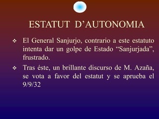 ESTATUT D’AUTONOMIA
   El General Sanjurjo, contrario a este estatuto
    intenta dar un golpe de Estado “Sanjurjada”,
    frustrado.
   Tras éste, un brillante discurso de M. Azaña,
    se vota a favor del estatut y se aprueba el
    9/9/32
 