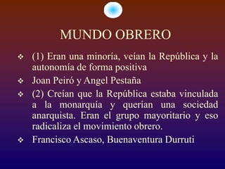 MUNDO OBRERO
   (1) Eran una minoría, veían la República y la
    autonomía de forma positiva
   Joan Peiró y Angel Pestaña
   (2) Creían que la República estaba vinculada
    a la monarquía y querían una sociedad
    anarquista. Eran el grupo mayoritario y eso
    radicaliza el movimiento obrero.
   Francisco Ascaso, Buenaventura Durruti
 