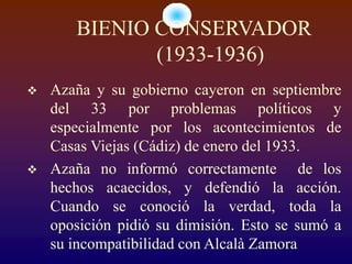 BIENIO CONSERVADOR
              (1933-1936)
   Azaña y su gobierno cayeron en septiembre
    del 33 por problemas políticos y
    especialmente por los acontecimientos de
    Casas Viejas (Cádiz) de enero del 1933.
   Azaña no informó correctamente de los
    hechos acaecidos, y defendió la acción.
    Cuando se conoció la verdad, toda la
    oposición pidió su dimisión. Esto se sumó a
    su incompatibilidad con Alcalà Zamora
 