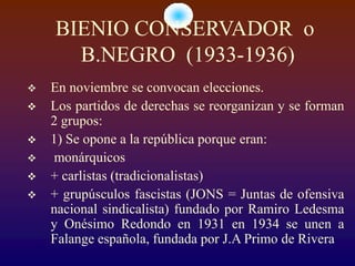 BIENIO CONSERVADOR o
      B.NEGRO (1933-1936)
   En noviembre se convocan elecciones.
   Los partidos de derechas se reorganizan y se forman
    2 grupos:
   1) Se opone a la república porque eran:
   monárquicos
   + carlistas (tradicionalistas)
   + grupúsculos fascistas (JONS = Juntas de ofensiva
    nacional sindicalista) fundado por Ramiro Ledesma
    y Onésimo Redondo en 1931 en 1934 se unen a
    Falange española, fundada por J.A Primo de Rivera
 