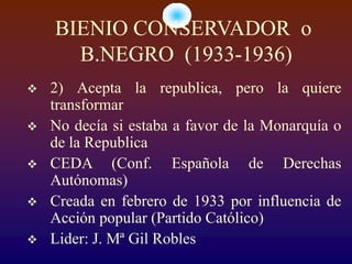 BIENIO CONSERVADOR o
      B.NEGRO (1933-1936)
   2) Acepta la republica, pero la quiere
    transformar
   No decía si estaba a favor de la Monarquía o
    de la Republica
   CEDA (Conf. Española de Derechas
    Autónomas)
   Creada en febrero de 1933 por influencia de
    Acción popular (Partido Católico)
   Lider: J. Mª Gil Robles
 