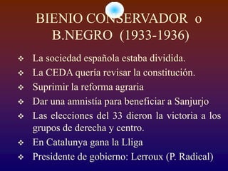 BIENIO CONSERVADOR o
      B.NEGRO (1933-1936)
   La sociedad española estaba dividida.
   La CEDA quería revisar la constitución.
   Suprimir la reforma agraria
   Dar una amnistía para beneficiar a Sanjurjo
   Las elecciones del 33 dieron la victoria a los
    grupos de derecha y centro.
   En Catalunya gana la Lliga
   Presidente de gobierno: Lerroux (P. Radical)
 