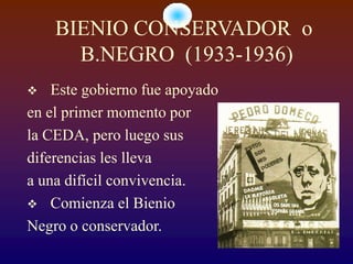 BIENIO CONSERVADOR o
      B.NEGRO (1933-1936)
   Este gobierno fue apoyado
en el primer momento por
la CEDA, pero luego sus
diferencias les lleva
a una difícil convivencia.
 Comienza el Bienio
Negro o conservador.
 
