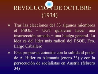 REVOLUCIÓN DE OCTUBRE
           (1934)
   Tras las elecciones del 33 algunos miembros
    el PSOE + UGT quisieron hacer una
    insurrección armada + una huelga general. La
    idea es del líder más radical del PSOE, Fco.
    Largo Caballero
   Esta propuesta coincide con la subida al poder
    de A. Hitler en Alemania (enero 33) y con la
    persecución de socialistas en Austria (febrero
    34)
 