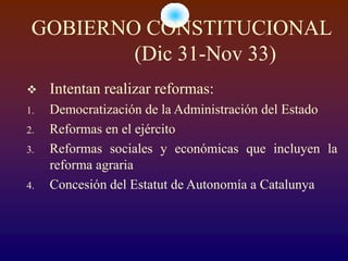 GOBIERNO CONSTITUCIONAL
         (Dic 31-Nov 33)
    Intentan realizar reformas:
1.   Democratización de la Administración del Estado
2.   Reformas en el ejército
3.   Reformas sociales y económicas que incluyen la
     reforma agraria
4.   Concesión del Estatut de Autonomía a Catalunya
 