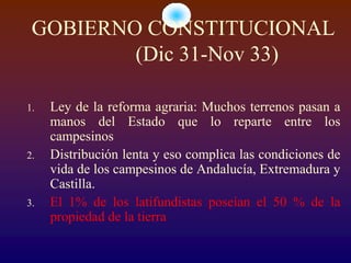GOBIERNO CONSTITUCIONAL
         (Dic 31-Nov 33)

1.   Ley de la reforma agraria: Muchos terrenos pasan a
     manos del Estado que lo reparte entre los
     campesinos
2.   Distribución lenta y eso complica las condiciones de
     vida de los campesinos de Andalucía, Extremadura y
     Castilla.
3.   El 1% de los latifundistas poseían el 50 % de la
     propiedad de la tierra
 
