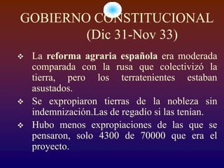 GOBIERNO CONSTITUCIONAL
        (Dic 31-Nov 33)
   La reforma agraria española era moderada
    comparada con la rusa que colectivizó la
    tierra, pero los terratenientes estaban
    asustados.
   Se expropiaron tierras de la nobleza sin
    indemnización.Las de regadío si las tenían.
   Hubo menos expropiaciones de las que se
    pensaron, solo 4300 de 70000 que era el
    proyecto.
 