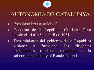 AUTONOMIA DE CATALUNYA
   President: Francesc Macià
   Gobierno de la República Catalana: Duró
    desde el 14 al 18 de abril de 1931.
   Tres ministros del gobierno de la República
    vinieron a Barcelona, los dirigentes
    nacionalistas catalanes renuncian a la
    soberanía nacional y al Estado federal.
 