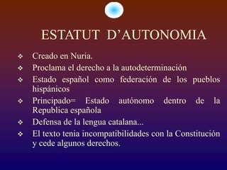 ESTATUT D’AUTONOMIA
   Creado en Nuria.
   Proclama el derecho a la autodeterminación
   Estado español como federación de los pueblos
    hispánicos
   Principado= Estado autónomo dentro de la
    Republica española
   Defensa de la lengua catalana...
   El texto tenia incompatibilidades con la Constitución
    y cede algunos derechos.
 