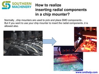 www.smthelp.com
How to realize
inserting radial components
in a chip mounter?
Normally , chip mounters are used to pick and place SMD components .
But if you want to use your chip mounter to insert the radial components ,it is
allowed also.
 