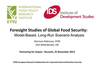 Foresight Studies of Global Food Security:
Model-Based, Long-Run Scenario Analysis
Sherman Robinson, IFPRI
Dirk Willenbockel, IDS
Partnering for Impact - Brussels, 25 November 2013

IFPRI-European Research Collaboration for Improved Food and Nutrition Security

 
