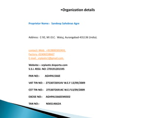 •Organization details


Proprietor Name:- Sandeep Sahebrao Agre



Address: C-92, M.I.D.C. Waluj, Aurangabad-431136 (India).



contact:-Mob: +919890302493,
Factory -02406558667
E-mail: srplastic1@gmail.com.

Website:-- srplastic.bizporto.com
S.S.I. REGI. NO: 270191201595

PAN NO:-      AGHPA1566E

VAT TIN NO: - 27530726914V W.E.F 13/09/2009

CST TIN NO:- 27530726914C W.E.F13/09/2009

EXCISE NO:-   AGHPA1566EEMOO2

TAN NO:-      NSKS14662A
 