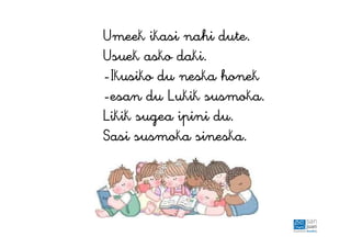 Umeek ikasi nahi dute.
Usuek asko daki.
-Ikusiko du neska honek
-esan du Lukik susmoka.
Likik sugea ipini du.
Sasi susmoka sineska.
 
