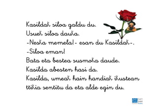 Kasildak siloa galdu du.
Usuek siloa dauka.
-Neska memela!- esan du Kasildak-.
-Siloa eman!
Bata eta bestea susmoka daude.
Kasilda abesten hasi da.
Kasilda, umeak hain handiak ikustean
ttikia sentitu da eta alde egin du.
 