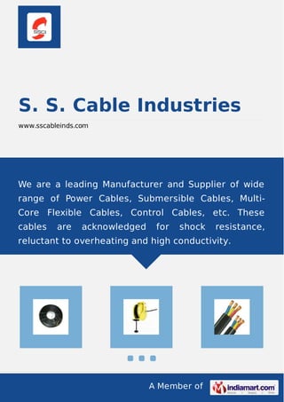 S. S. Cable Industries 
www.sscableinds.com 
We are a leading Manufacturer and Supplier of wide 
range of Power Cables, Submersible Cables, Multi- 
Core Flexible Cables, Control Cables, etc. These 
cables are acknowledged for shock resistance, 
reluctant to overheating and high conductivity. 
A Member of 
 