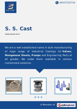 08447523736
A Member of
S. S. Cast
www.sscast.co.in
We are a well established name in bulk manufacturing
of huge range of Industrial Castings for Valves,
Manganese Steels, Pumps and Engineering Parts of
all grades. We make them available in various
customised solutions.
 