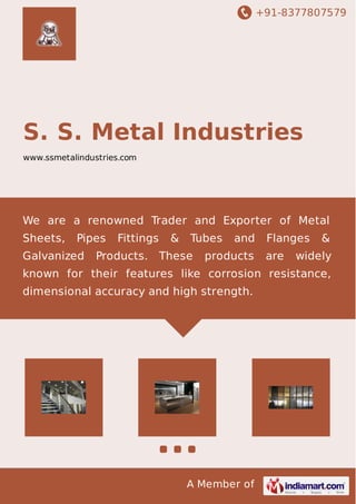 +91-8377807579
A Member of
S. S. Metal Industries
www.ssmetalindustries.com
We are a renowned Trader and Exporter of Metal
Sheets, Pipes Fittings & Tubes and Flanges &
Galvanized Products. These products are widely
known for their features like corrosion resistance,
dimensional accuracy and high strength.
 