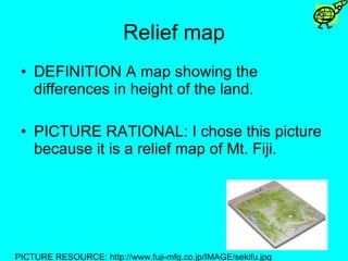 Relief map DEFINITION A map showing the differences in height of the land. PICTURE RATIONAL: I chose this picture because it is a relief map of Mt. Fiji. PICTURE RESOURCE: http://www.fuji-mfg.co.jp/IMAGE/sekifu.jpg 