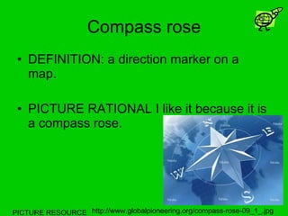 Compass rose DEFINITION: a direction marker on a map. PICTURE RATIONAL I like it because it is a compass rose. PICTURE RESOURCE http://www.globalpioneering.org/compass-rose-09_1_.jpg 