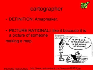 cartographer DEFINITION: Amapmaker. PICTURE RATIONAL:I like it because it is a picture of someone  making a map. PICTURE RESOURCE http://www.cartoonstock.com/lowres/mfl0371l.jpg 