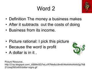 Word 2 Definition The money a business makes  After it subtracts  out the costs of doing  Business from its income. Picture rational: I pick this picture Because the word is profit A dollar is in it .  Picture Resource.. http://2.bp.blogspot.com/_bS6MvSG7wLc/R7Me8zU9m6I/AAAAAAAAAGg/7kB21UieqDM/s400/dollar+signs.gif 