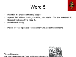 Word 5 Definition the practice of holding people  Against  their will and making them carry  out orders.  This was an economic  Necessity in the south to  keep the Plantations running. Picture rational  I pick this because men what the definition means Picture Resource..  http://answersinhistory.files.wordpress.com/2007/01/slavery.gif 