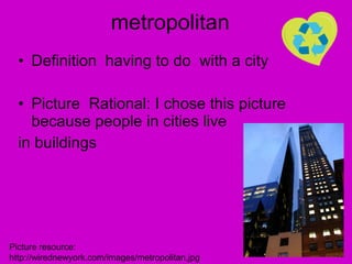 metropolitan Definition  having to do  with a city  Picture  Rational: I chose this picture because people in cities live  in buildings Picture resource: http://wirednewyork.com/images/metropolitan.jpg 
