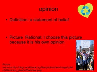 opinion Definition: a statement of belief Picture  Rational: I choose this picture because it is his own opinion Picture resource:http://blogs.worldbank.org/files/publicsphere/image/public%20opinion_glass%20window.jpeg 