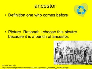 ancestor Definition one who comes before Picture  Rational: I choose this picutre because it is a bunch of ancestor. Picture resource: http://www.theage.com.au/ffximage/2007/07/25/convict2_wideweb__470x295,0.jpg 