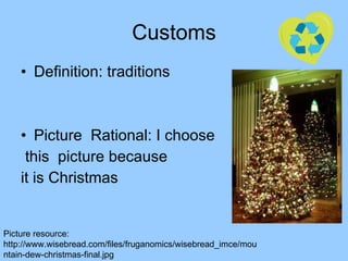 Customs Definition: traditions Picture  Rational: I choose this  picture because  it is Christmas Picture resource: http://www.wisebread.com/files/fruganomics/wisebread_imce/mountain-dew-christmas-final.jpg 