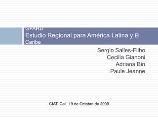 Sergio Salles-Filho CeciliaGianoni Adriana Bin Paule Jeanne GFARD Estudio Regional para América Latina y El Caribe CIAT, Cali, 19 de Octobre de 2009 