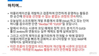 마치며...
 어플리케이션을 개발하고 검증하여 안전하게 운영하는 활동은
한 순간에 완성을 선언할 수 없는 끝없는 과정의 연속이다.
 오늘날의 소프트웨어 개발 흐름에서 유행 (Viral) 하고 있는 단어
하나를 꼽으라면 단연 “DevOps”와 “CI/CD”일 것입니다.
 앞에서 우리는 시큐어 코딩 예제와 정적 코드 분석기가 CI/CD
툴인 Jenkins와 연동되는 실무 예제도 함께 살펴보았다.
 그리고 시간적 제약으로 불가피하게 전개될 수 밖에 없었던
어플리케이션을 빠르게 강화하고 모니터링할 수 있는 RASP에
대해서도 살펴보았습니다.
 이런 흐름이 단절없이 피드백되어 개선될 때 시큐어 코딩으로
시작하는 여러분의 AppSec 활동이 보다 안전해질 것입니다!
118/120
 