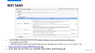  “소프트웨어 보증 참조 데이터셋”(SARD; Software Assurance Reference Dataset)
 NIST SAMATE 하부 프로젝트
 개발자에게 필요한 다양한 개발 언어별 취약점 패턴 정보, 해결 방법, 테스트 케이스의 소스 코드 다운로드 가능
 https://samate.nist.gov/SARD/testsuite.php
 주의) 일부 테스트 케이스는 프로젝트 참여 업체의 솔루션에 Bias됨
NIST SARD
14/120
 