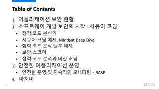 Table of Contents
1. 어플리케이션 보안 현황
2. 소프트웨어 개발 보안의 시작 - 시큐어 코딩
 정적 코드 분석기
 시큐어 코딩 예제, Mindset Deep Dive
 정적 코드 분석 실무 예제
 보안 스코어
 정적 코드 분석과 머신 러닝
3. 안전한 어플리케이션 운영
 안전한 운영 및 지속적인 모니터링 – RASP
4. 마치며
2/120
 