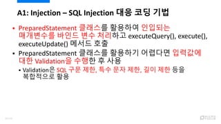  PreparedStatement 클래스를 활용하여 인입되는
매개변수를 바인드 변수 처리하고 executeQuery(), execute(),
executeUpdate() 메서드 호출
 PreparedStatement 클래스를 활용하기 어렵다면 입력값에
대한 Validation을 수행한 후 사용
 Validation은 SQL 구문 제한, 특수 문자 제한, 길이 제한 등을
복합적으로 활용
A1: Injection – SQL Injection 대응 코딩 기법
45/120
 