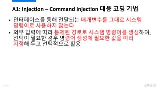  인터페이스를 통해 전달되는 매개변수를 그대로 시스템
명령어로 사용하지 않는다
 외부 입력에 따라 통제된 경로로 시스템 명령어를 생성하며,
선택이 필요한 경우 명령어 생성에 필요한 값을 미리
지정해 두고 선택적으로 활용
A1: Injection – Command Injection 대응 코딩 기법
52/120
 