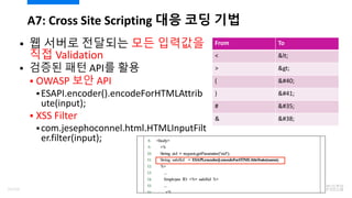  웹 서버로 전달되는 모든 입력값을
직접 Validation
 검증된 패턴 API를 활용
 OWASP 보안 API
ESAPI.encoder().encodeForHTMLAttrib
ute(input);
 XSS Filter
com.jesephoconnel.html.HTMLInputFilt
er.filter(input);
A7: Cross Site Scripting 대응 코딩 기법
From To
< <
> >
( (
) )
# #
& &
61/120
 
