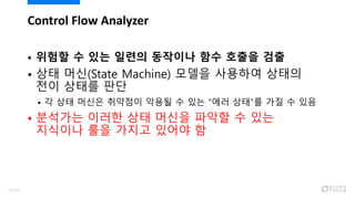  위험할 수 있는 일련의 동작이나 함수 호출을 검출
 상태 머신(State Machine) 모델을 사용하여 상태의
전이 상태를 판단
 각 상태 머신은 취약점이 악용될 수 있는 “에러 상태”를 가질 수 있음
 분석가는 이러한 상태 머신을 파악할 수 있는
지식이나 룰을 가지고 있어야 함
Control Flow Analyzer
75/120
 