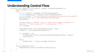 Understanding Control Flow
1 private void cmdLogin_Click(object sender, System.EventArgs e){
2 Label lblMsg = null;
3 try {
4 string txtUser = Request.Form["txtUsername"];
5 string txtPassword = Request.Form["txtPassword"];
6 string strCnx = "server=localhost;database=northwind;uid=sa;pwd=;";
7 SqlConnection cnx = new SqlConnection(strCnx);
8 cnx.Open();
9
10 string strQry = "SELECT Count(*) FROM Users WHERE UserName='" +
11 txtUser + "' AND Password='" + txtPassword + "'";
12 int intRecs;
13
14 SqlCommand cmd = new SqlCommand(strQry, cnx);
15 intRecs = (int)cmd.ExecuteScalar();
16
17 if (intRecs > 0){
18 FormsAuthentication.RedirectFromLoginPage(txtUser, false);
19 cnx.Close();
20 }
21 else{
22 lblMsg.Text = "Login attempt failed.";
23 }
24 }
25 catch (Exception err){
26 Response.Write(err.StackTrace.ToString());
27 }
28 }
76/120
 