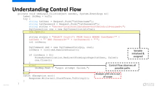 private void cmdLogin_Click(object sender, System.EventArgs e){
Label lblMsg = null;
try {
string txtUser = Request.Form["txtUsername"];
string txtPassword = Request.Form["txtPassword"];
string strCnx = "server=localhost;database=northwind;uid=sa;pwd=;";
SqlConnection cnx = new SqlConnection(strCnx);
cnx.Open();
string strQry = "SELECT Count(*) FROM Users WHERE UserName='" +
txtUser + "' AND Password='" + txtPassword + "'";
int intRecs;
SqlCommand cmd = new SqlCommand(strQry, cnx);
intRecs = (int)cmd.ExecuteScalar();
if (intRecs > 0){
FormsAuthentication.RedirectFromLoginPage(txtUser, false);
cnx.Close();
}
else{
lblMsg.Text = "Login attempt failed.";
}
}
catch (Exception err){
Response.Write(err.StackTrace.ToString());
}
}
Understanding Control Flow
Analyze until cnx is out
of scope
Variable
initialized &
assigned
Control Flow observes all
possible paths
82/120
 